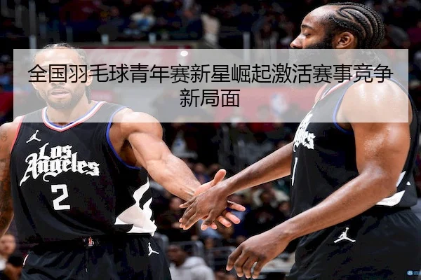全国羽毛球青年赛新星崛起激活赛事竞争新局面